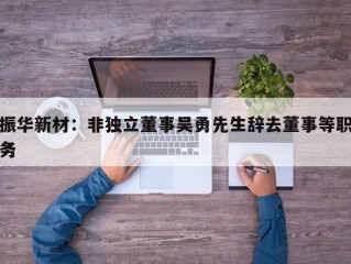 振华新材：非独立董事吴勇先生辞去董事等职务