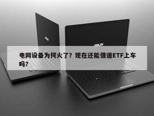 电网设备为何火了？现在还能借道ETF上车吗？