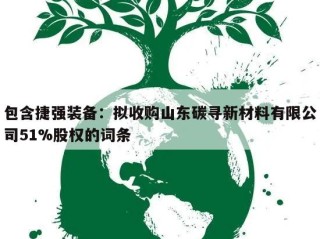 包含捷强装备：拟收购山东碳寻新材料有限公司51%股权的词条