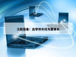 江航装备：选举邓长权为董事长
