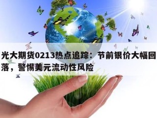 光大期货0213热点追踪：节前银价大幅回落，警惕美元流动性风险